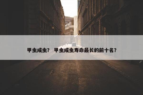 甲虫成虫？ 甲虫成虫寿命最长的前十名？
