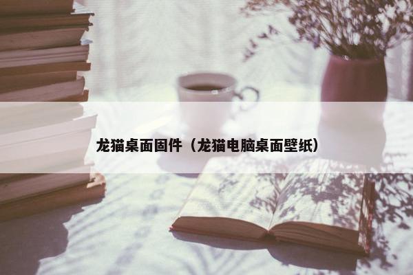 龙猫桌面固件（龙猫电脑桌面壁纸）