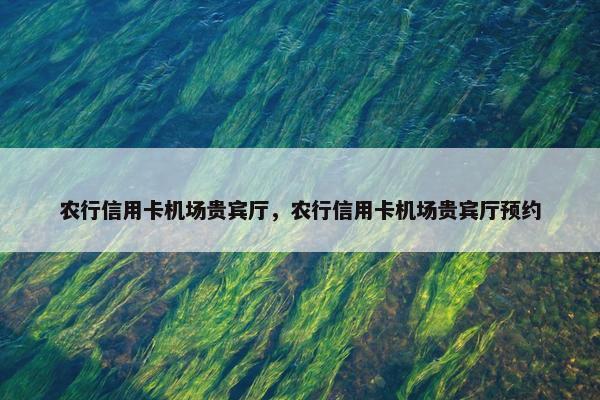 农行信用卡机场贵宾厅，农行信用卡机场贵宾厅预约
