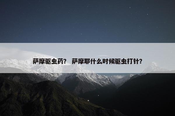 萨摩驱虫药？ 萨摩耶什么时候驱虫打针？