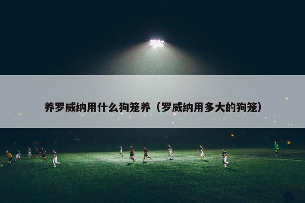养罗威纳用什么狗笼养（罗威纳用多大的狗笼）