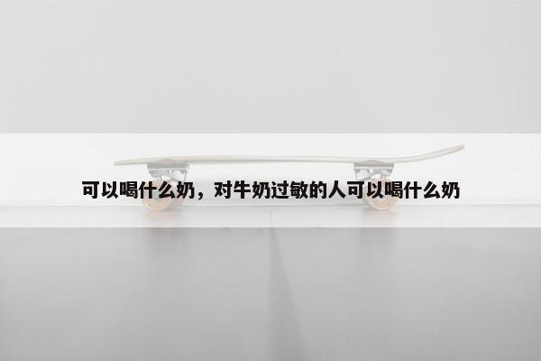 可以喝什么奶，对牛奶过敏的人可以喝什么奶