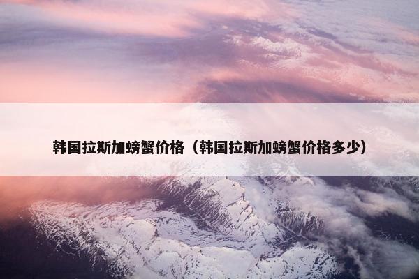 韩国拉斯加螃蟹价格（韩国拉斯加螃蟹价格多少）