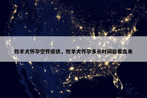 牧羊犬怀孕空怀症状，牧羊犬怀孕多长时间能看出来