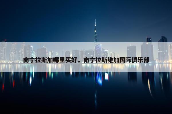 南宁拉斯加哪里买好，南宁拉斯维加国际俱乐部