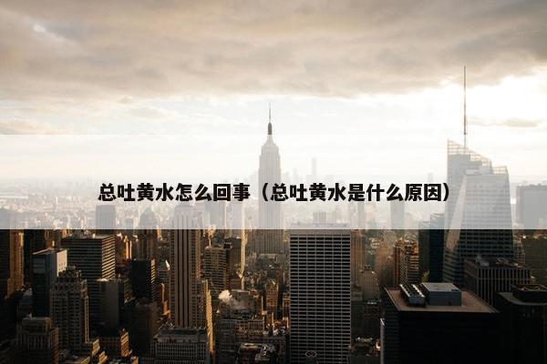 总吐黄水怎么回事（总吐黄水是什么原因）