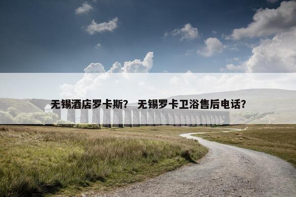 无锡酒店罗卡斯？ 无锡罗卡卫浴售后电话？