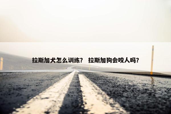 拉斯加犬怎么训练？ 拉斯加狗会咬人吗？