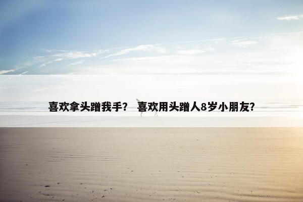喜欢拿头蹭我手？ 喜欢用头蹭人8岁小朋友？