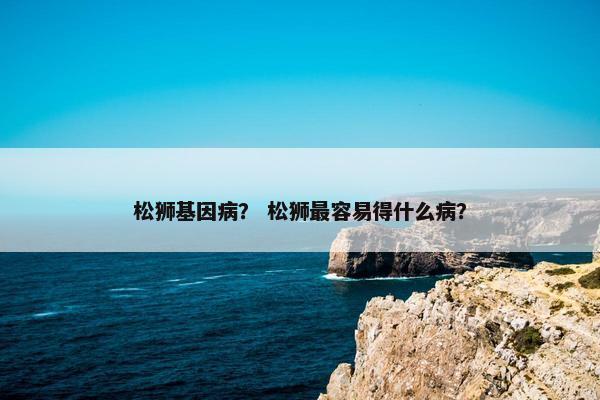 松狮基因病？ 松狮最容易得什么病？
