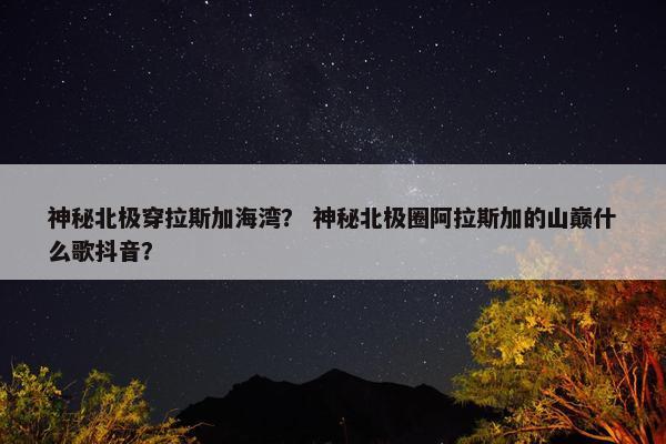 神秘北极穿拉斯加海湾？ 神秘北极圈阿拉斯加的山巅什么歌抖音？
