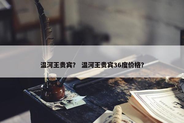 温河王贵宾？ 温河王贵宾36度价格？