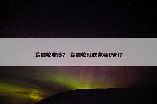 龙猫粮变质？ 龙猫粮没吃完要扔吗？