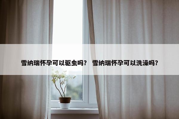 雪纳瑞怀孕可以驱虫吗？ 雪纳瑞怀孕可以洗澡吗？