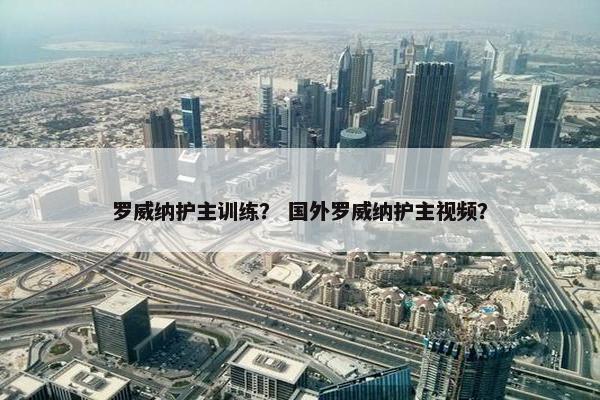 罗威纳护主训练？ 国外罗威纳护主视频？