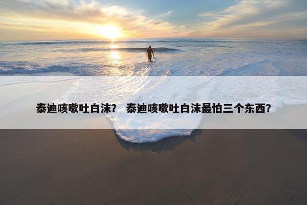 泰迪咳嗽吐白沫？ 泰迪咳嗽吐白沫最怕三个东西？