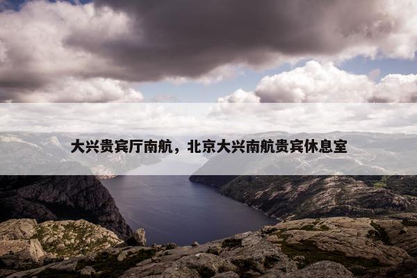大兴贵宾厅南航，北京大兴南航贵宾休息室