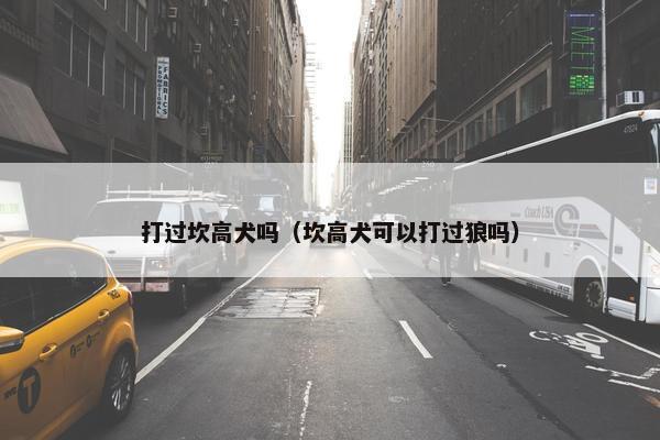 打过坎高犬吗（坎高犬可以打过狼吗）