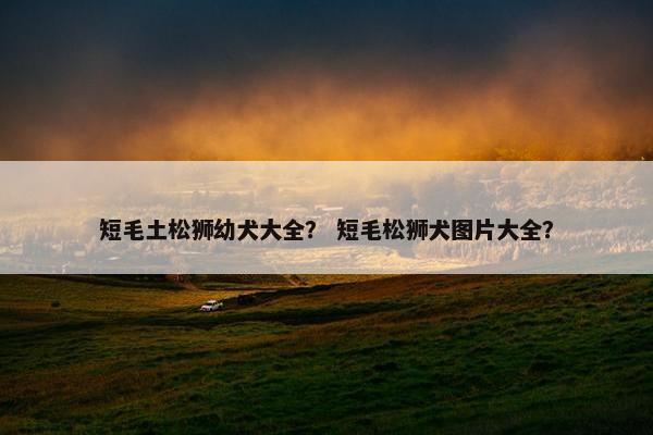 短毛土松狮幼犬大全？ 短毛松狮犬图片大全？