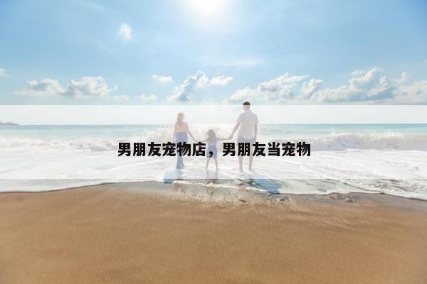 男朋友宠物店，男朋友当宠物