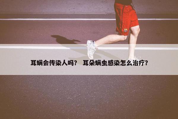 耳螨会传染人吗？ 耳朵螨虫感染怎么治疗？