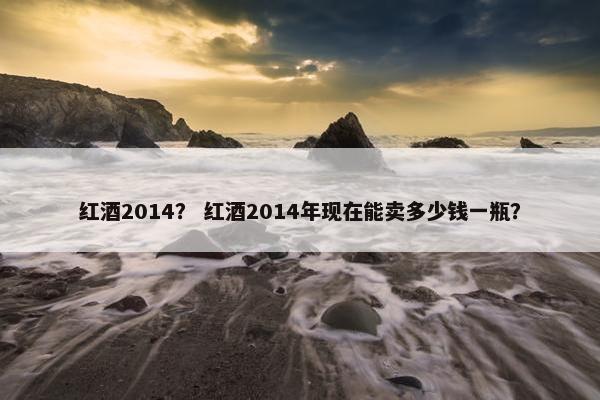 红酒2014？ 红酒2014年现在能卖多少钱一瓶？