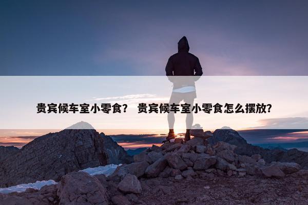 贵宾候车室小零食？ 贵宾候车室小零食怎么摆放？