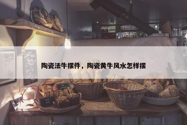陶瓷法牛摆件，陶瓷黄牛风水怎样摆