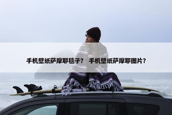 手机壁纸萨摩耶毯子？ 手机壁纸萨摩耶图片？