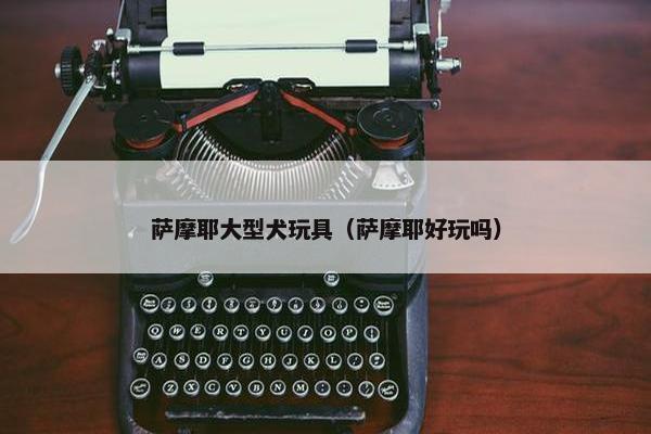萨摩耶大型犬玩具（萨摩耶好玩吗）