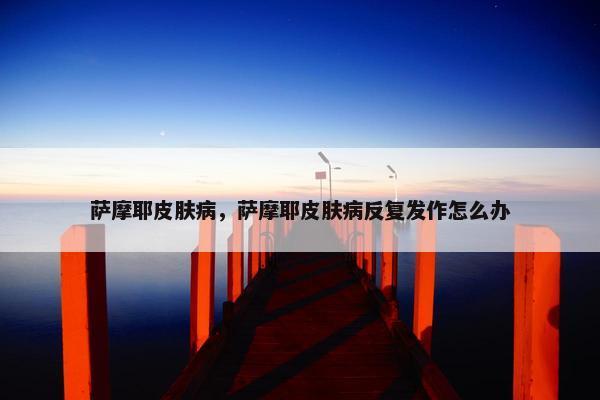 萨摩耶皮肤病，萨摩耶皮肤病反复发作怎么办