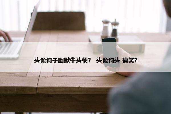 头像狗子幽默牛头梗？ 头像狗头 搞笑？