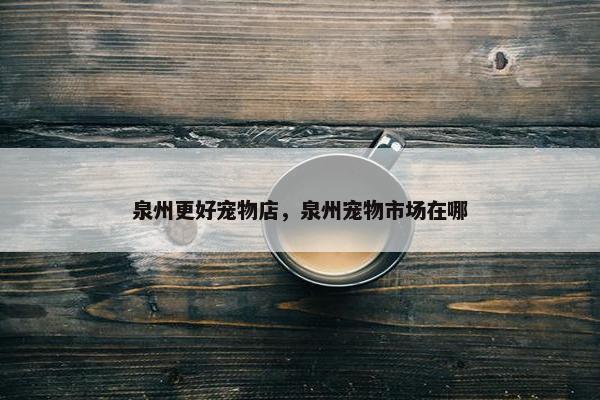 泉州更好宠物店，泉州宠物市场在哪
