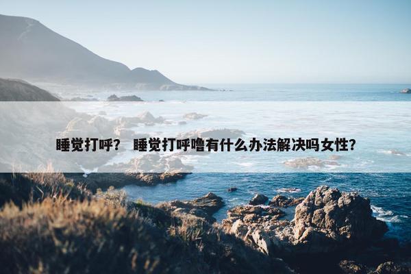 睡觉打呼？ 睡觉打呼噜有什么办法解决吗女性？