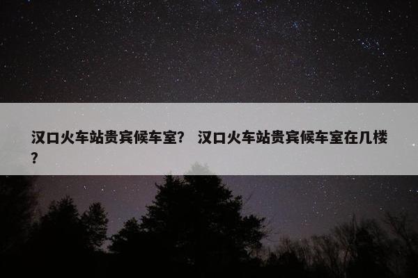 汉口火车站贵宾候车室？ 汉口火车站贵宾候车室在几楼？