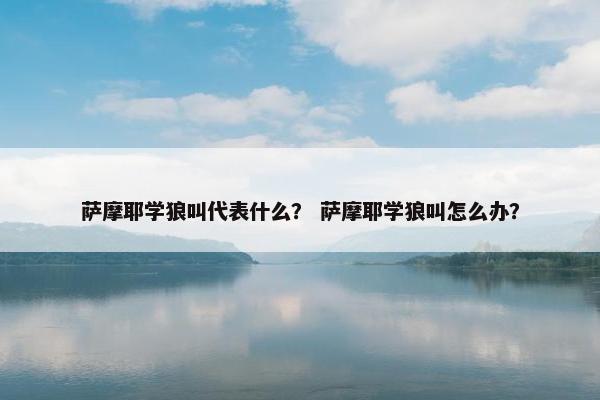 萨摩耶学狼叫代表什么？ 萨摩耶学狼叫怎么办？