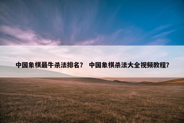 中国象棋最牛杀法排名？ 中国象棋杀法大全视频教程？