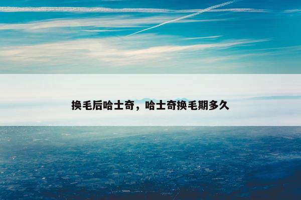 换毛后哈士奇，哈士奇换毛期多久