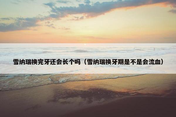 雪纳瑞换完牙还会长个吗（雪纳瑞换牙期是不是会流血）