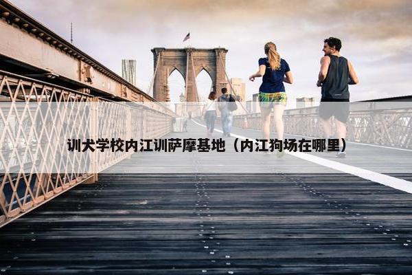 训犬学校内江训萨摩基地（内江狗场在哪里）