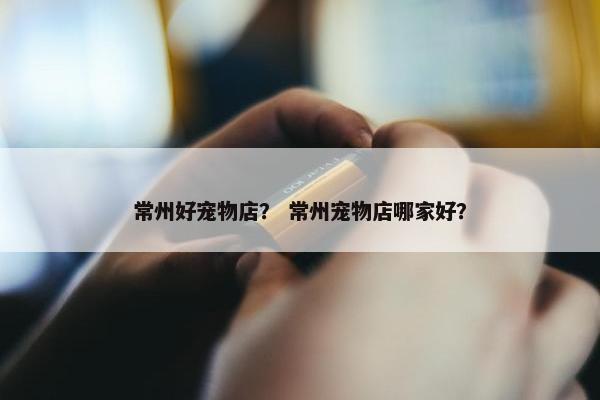 常州好宠物店？ 常州宠物店哪家好？