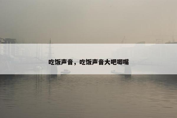 吃饭声音，吃饭声音大吧唧嘴