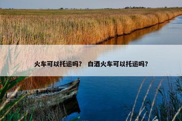 火车可以托运吗？ 白酒火车可以托运吗？