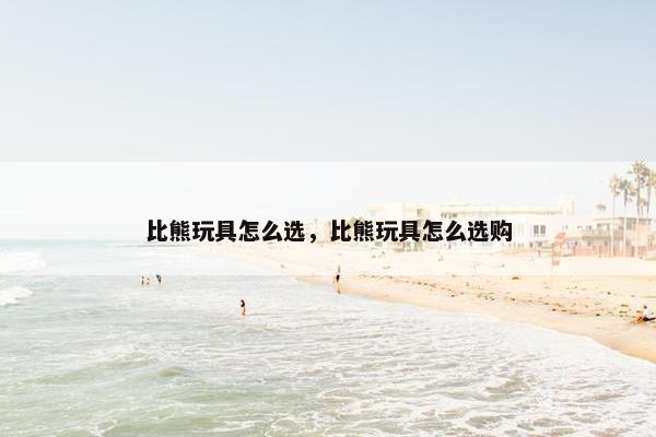 比熊玩具怎么选，比熊玩具怎么选购