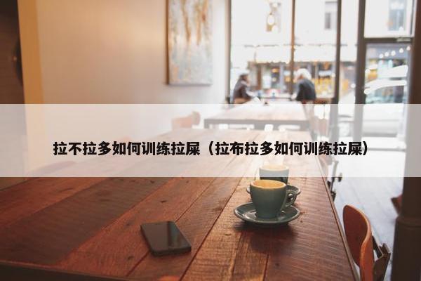 拉不拉多如何训练拉屎（拉布拉多如何训练拉屎）