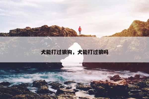 犬能打过狼狗，犬能打过狼吗