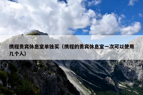 携程贵宾休息室单独买（携程的贵宾休息室一次可以使用几个人）