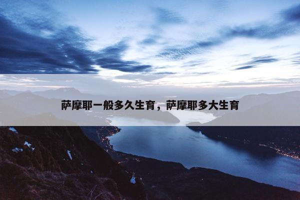 萨摩耶一般多久生育，萨摩耶多大生育
