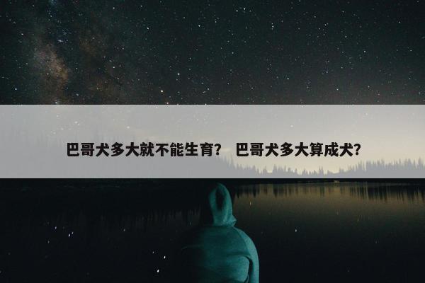 巴哥犬多大就不能生育？ 巴哥犬多大算成犬？
