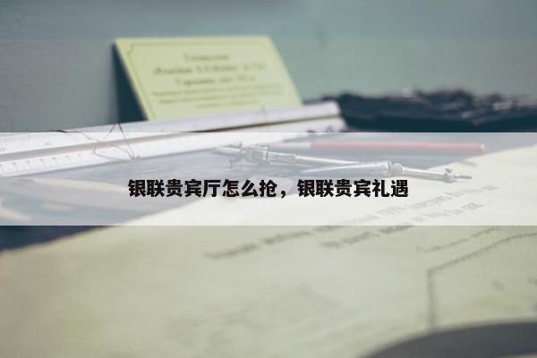 银联贵宾厅怎么抢，银联贵宾礼遇